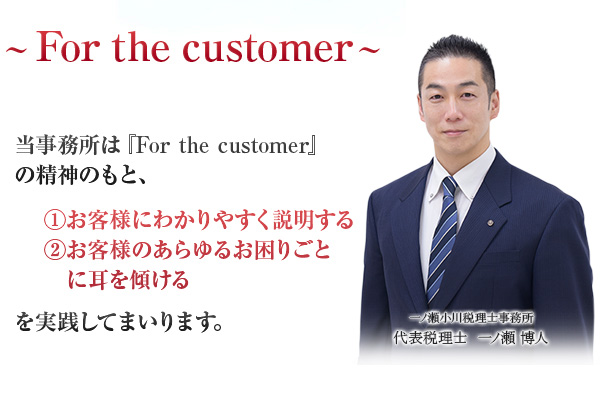 当事務所は『For the customer』の精神の下、①お客様に分かりやすく説明する②お客様のあらゆるお困りごとに耳を傾けるを実践してまいります。