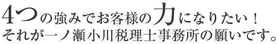 4つの強みでお客様の力になりたい！それが一ノ瀬小川税理士事務所の願いです。